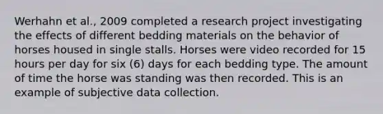 Werhahn et al., 2009 completed a research project investigating the effects of different bedding materials on the behavior of horses housed in single stalls. Horses were video recorded for 15 hours per day for six (6) days for each bedding type. The amount of time the horse was standing was then recorded. This is an example of subjective data collection.