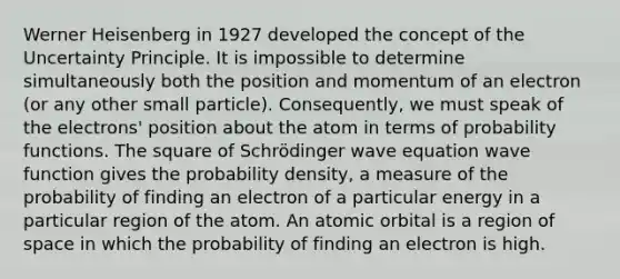 Werner Heisenberg in 1927 developed the concept of the Uncertainty Principle. It is impossible to determine simultaneously both the position and momentum of an electron (or any other small particle). Consequently, we must speak of the electrons' position about the atom in terms of probability functions. The square of Schrödinger wave equation wave function gives the probability density, a measure of the probability of finding an electron of a particular energy in a particular region of the atom. An atomic orbital is a region of space in which the probability of finding an electron is high.