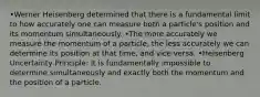 •Werner Heisenberg determined that there is a fundamental limit to how accurately one can measure both a particle's position and its momentum simultaneously. •The more accurately we measure the momentum of a particle, the less accurately we can determine its position at that time, and vice versa. •Heisenberg Uncertainty Principle: It is fundamentally impossible to determine simultaneously and exactly both the momentum and the position of a particle.