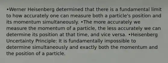 •Werner Heisenberg determined that there is a fundamental limit to how accurately one can measure both a particle's position and its momentum simultaneously. •The more accurately we measure the momentum of a particle, the less accurately we can determine its position at that time, and vice versa. •Heisenberg Uncertainty Principle: It is fundamentally impossible to determine simultaneously and exactly both the momentum and the position of a particle.