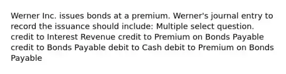 Werner Inc. issues bonds at a premium. Werner's journal entry to record the issuance should include: Multiple select question. credit to Interest Revenue credit to Premium on <a href='https://www.questionai.com/knowledge/kvHJpN4vyZ-bonds-payable' class='anchor-knowledge'>bonds payable</a> credit to Bonds Payable debit to Cash debit to Premium on Bonds Payable