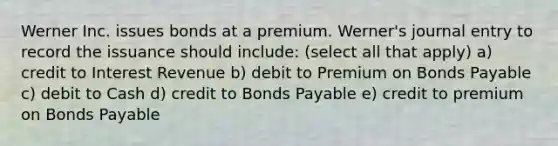 Werner Inc. issues bonds at a premium. Werner's journal entry to record the issuance should include: (select all that apply) a) credit to Interest Revenue b) debit to Premium on Bonds Payable c) debit to Cash d) credit to Bonds Payable e) credit to premium on Bonds Payable