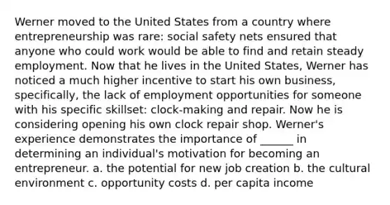 Werner moved to the United States from a country where entrepreneurship was rare: social safety nets ensured that anyone who could work would be able to find and retain steady employment. Now that he lives in the United States, Werner has noticed a much higher incentive to start his own business, specifically, the lack of employment opportunities for someone with his specific skillset: clock-making and repair. Now he is considering opening his own clock repair shop. Werner's experience demonstrates the importance of ______ in determining an individual's motivation for becoming an entrepreneur. a. the potential for new job creation b. the cultural environment c. opportunity costs d. per capita income