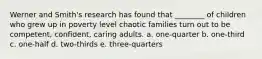 Werner and Smith's research has found that ________ of children who grew up in poverty level chaotic families turn out to be competent, confident, caring adults. a. one-quarter b. one-third c. one-half d. two-thirds e. three-quarters