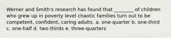 Werner and Smith's research has found that ________ of children who grew up in poverty level chaotic families turn out to be competent, confident, caring adults. a. one-quarter b. one-third c. one-half d. two-thirds e. three-quarters