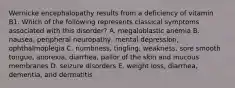 Wernicke encephalopathy results from a deficiency of vitamin B1. Which of the following represents classical symptoms associated with this disorder? A. megaloblastic anemia B. nausea, peripheral neuropathy, mental depression, ophthalmoplegia C. numbness, tingling, weakness, sore smooth tongue, anorexia, diarrhea, pallor of the skin and mucous membranes D. seizure disorders E. weight loss, diarrhea, dementia, and dermatitis