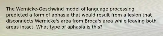 The Wernicke-Geschwind model of language processing predicted a form of aphasia that would result from a lesion that disconnects Wernicke's area from Broca's area while leaving both areas intact. What type of aphasia is this?