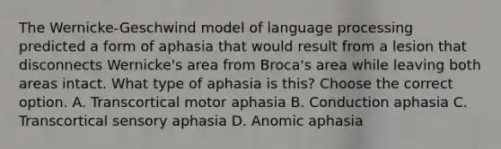 The Wernicke-Geschwind model of language processing predicted a form of aphasia that would result from a lesion that disconnects Wernicke's area from Broca's area while leaving both areas intact. What type of aphasia is this? Choose the correct option. A. Transcortical motor aphasia B. Conduction aphasia C. Transcortical sensory aphasia D. Anomic aphasia