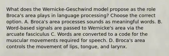 What does the Wernicke-Geschwind model propose as the role Broca's area plays in language processing? Choose the correct option. A. Broca's area processes sounds as meaningful words. B. Word-based signals are passed to Wernicke's area via the arcuate fasciculus C. Words are converted to a code for the muscular movements required for speech. D. Broca's area controls the movement of lips, tongue, and larynx.