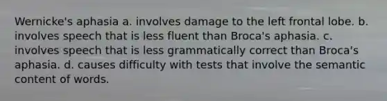 Wernicke's aphasia a. involves damage to the left frontal lobe. b. involves speech that is less fluent than Broca's aphasia. c. involves speech that is less grammatically correct than Broca's aphasia. d. causes difficulty with tests that involve the semantic content of words.