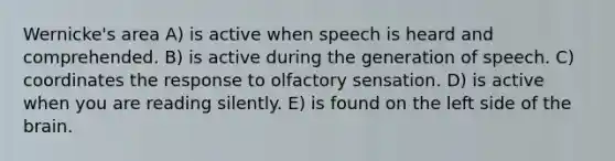 Wernicke's area A) is active when speech is heard and comprehended. B) is active during the generation of speech. C) coordinates the response to olfactory sensation. D) is active when you are reading silently. E) is found on the left side of the brain.