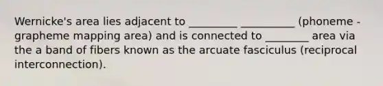 Wernicke's area lies adjacent to _________ __________ (phoneme - grapheme mapping area) and is connected to ________ area via the a band of fibers known as the arcuate fasciculus (reciprocal interconnection).