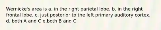 Wernicke's area is a. in the right parietal lobe. b. in the right frontal lobe. c. just posterior to the left primary auditory cortex. d. both A and C e.both B and C