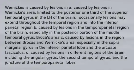 Wernickes is caused by lesions in a. caused by lesions in Wernicke's area, limited to the posterior one third of the superior temporal gyrus in the LH of the brain, -occasionally lesions may extend throughout the temporal region and into the inferior parietal region b. caused by lesions in the temporoparietal region of the brain, especially in the posterior portion of the middle temporal gyrus, Broca's area c. caused by lesions in the region between Brocas and Wernicke's area, especially in the supra marginal gyrus in the inferior parietal lobe and the arcuate fasciculus. d. caused by lesions in different regions of the brain, including the angular gyrus, the second temporal gyrus, and the juncture of the temporoparietal lobes