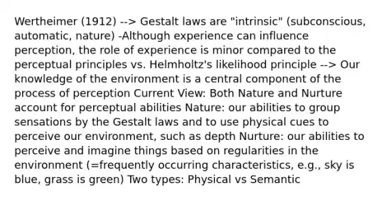 Wertheimer (1912) --> Gestalt laws are "intrinsic" (subconscious, automatic, nature) -Although experience can influence perception, the role of experience is minor compared to the perceptual principles vs. Helmholtz's likelihood principle --> Our knowledge of the environment is a central component of the process of perception Current View: Both Nature and Nurture account for perceptual abilities Nature: our abilities to group sensations by the Gestalt laws and to use physical cues to perceive our environment, such as depth Nurture: our abilities to perceive and imagine things based on regularities in the environment (=frequently occurring characteristics, e.g., sky is blue, grass is green) Two types: Physical vs Semantic