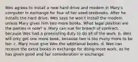 Wes agrees to install a new hard drive and modem in Mary's computer in exchange for four of her used textbooks. After he installs the hard drive, Wes says he won't install the modem unless Mary gives him two more books. What legal position are the parties in now? a. Mary can sue for breach of contract, because Wes had a preexisting duty to do all of the work. b. Wes will only get one more book, because two is too many more to be fair. c. Mary must give Wes the additional books. d. Wes can receive the extra books in exchange for doing more work, as he has given good and fair consideration in exchange.