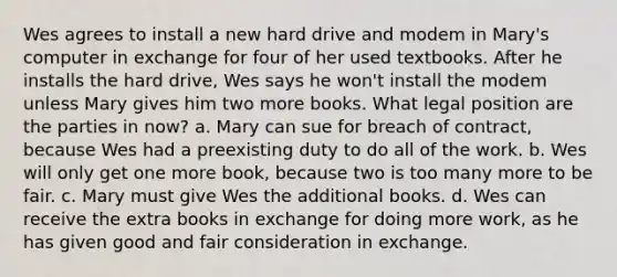 Wes agrees to install a new hard drive and modem in Mary's computer in exchange for four of her used textbooks. After he installs the hard drive, Wes says he won't install the modem unless Mary gives him two more books. What legal position are the parties in now? a. Mary can sue for breach of contract, because Wes had a preexisting duty to do all of the work. b. Wes will only get one more book, because two is too many more to be fair. c. Mary must give Wes the additional books. d. Wes can receive the extra books in exchange for doing more work, as he has given good and fair consideration in exchange.