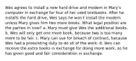 Wes agrees to install a new hard drive and modem in Mary's computer in exchange for four of her used textbooks. After he installs the hard drive, Wes says he won't install the modem unless Mary gives him two more books. What legal position are the parties in now? a. Mary must give Wes the additional books. b. Wes will only get one more book, because two is too many more to be fair. c. Mary can sue for breach of contract, because Wes had a preexisting duty to do all of the work. d. Wes can receive the extra books in exchange for doing more work, as he has given good and fair consideration in exchange.