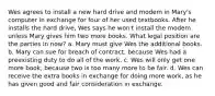 Wes agrees to install a new hard drive and modem in Mary's computer in exchange for four of her used textbooks. After he installs the hard drive, Wes says he won't install the modem unless Mary gives him two more books. What legal position are the parties in now? a. Mary must give Wes the additional books. b. Mary can sue for breach of contract, because Wes had a preexisting duty to do all of the work. c. Wes will only get one more book, because two is too many more to be fair. d. Wes can receive the extra books in exchange for doing more work, as he has given good and fair consideration in exchange.