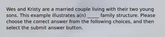 Wes and Kristy are a married couple living with their two young sons. This example illustrates a(n) _____ family structure. Please choose the correct answer from the following choices, and then select the submit answer button.