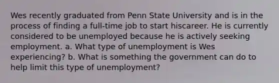 Wes recently graduated from Penn State University and is in the process of finding a full-time job to start hiscareer. He is currently considered to be unemployed because he is actively seeking employment. a. What type of unemployment is Wes experiencing? b. What is something the government can do to help limit this type of unemployment?