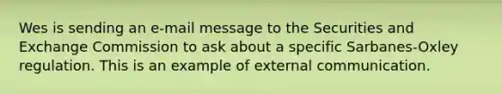 Wes is sending an e-mail message to the Securities and Exchange Commission to ask about a specific Sarbanes-Oxley regulation. This is an example of external communication.