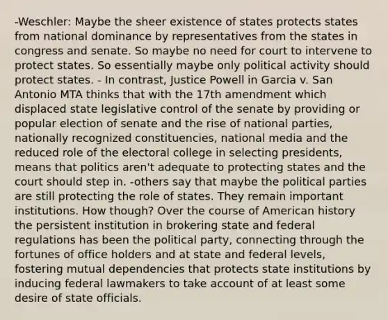 -Weschler: Maybe the sheer existence of states protects states from national dominance by representatives from the states in congress and senate. So maybe no need for court to intervene to protect states. So essentially maybe only political activity should protect states. - In contrast, Justice Powell in Garcia v. San Antonio MTA thinks that with the 17th amendment which displaced state legislative control of the senate by providing or popular election of senate and the rise of national parties, nationally recognized constituencies, national media and the reduced role of the electoral college in selecting presidents, means that politics aren't adequate to protecting states and the court should step in. -others say that maybe the political parties are still protecting the role of states. They remain important institutions. How though? Over the course of American history the persistent institution in brokering state and federal regulations has been the political party, connecting through the fortunes of office holders and at state and federal levels, fostering mutual dependencies that protects state institutions by inducing federal lawmakers to take account of at least some desire of state officials.