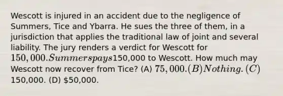 Wescott is injured in an accident due to the negligence of Summers, Tice and Ybarra. He sues the three of them, in a jurisdiction that applies the traditional law of joint and several liability. The jury renders a verdict for Wescott for 150,000. Summers pays150,000 to Wescott. How much may Wescott now recover from Tice? (A) 75,000. (B) Nothing. (C)150,000. (D) 50,000.