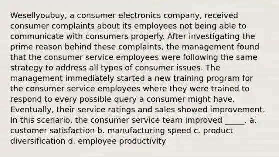 Wesellyoubuy, a consumer electronics company, received consumer complaints about its employees not being able to communicate with consumers properly. After investigating the prime reason behind these complaints, the management found that the consumer service employees were following the same strategy to address all types of consumer issues. The management immediately started a new training program for the consumer service employees where they were trained to respond to every possible query a consumer might have. Eventually, their service ratings and sales showed improvement. In this scenario, the consumer service team improved _____. a. customer satisfaction b. manufacturing speed c. product diversification d. employee productivity