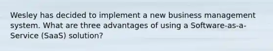 Wesley has decided to implement a new business management system. What are three advantages of using a Software-as-a-Service (SaaS) solution?