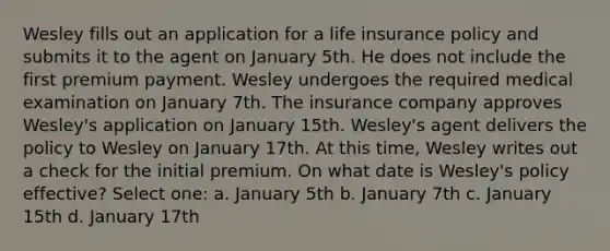 Wesley fills out an application for a life insurance policy and submits it to the agent on January 5th. He does not include the first premium payment. Wesley undergoes the required medical examination on January 7th. The insurance company approves Wesley's application on January 15th. Wesley's agent delivers the policy to Wesley on January 17th. At this time, Wesley writes out a check for the initial premium. On what date is Wesley's policy effective? Select one: a. January 5th b. January 7th c. January 15th d. January 17th