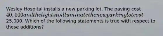 Wesley Hospital installs a new parking lot. The paving cost 40,000 and the lights to illuminate the new parking lot cost25,000. Which of the following statements is true with respect to these additions?