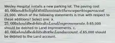 Wesley Hospital installs a new parking lot. The paving cost 40,000 and the lights to illuminate the new parking area cost25,000. Which of the following statements is true with respect to these additions? Select one: a. 25,000 should be debited to Land Improvements. b.65,000 should be debited to Land Improvements. c. 40,000 should be debited to the Land account. d.65,000 should be debited to the Land account.