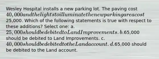 Wesley Hospital installs a new parking lot. The paving cost 40,000 and the lights to illuminate the new parking area cost25,000. Which of the following statements is true with respect to these additions? Select one: a. 25,000 should be debited to Land Improvements. b.65,000 should be debited to Land Improvements. c. 40,000 should be debited to the Land account. d.65,000 should be debited to the Land account.