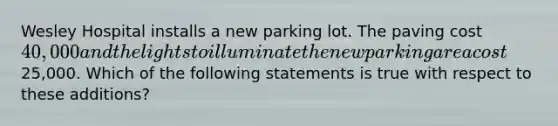 Wesley Hospital installs a new parking lot. The paving cost 40,000 and the lights to illuminate the new parking area cost25,000. Which of the following statements is true with respect to these additions?