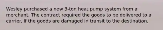 Wesley purchased a new 3-ton heat pump system from a merchant. The contract required the goods to be delivered to a carrier. If the goods are damaged in transit to the destination,