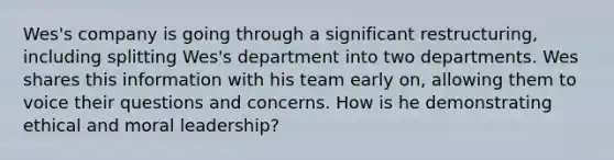 Wes's company is going through a significant restructuring, including splitting Wes's department into two departments. Wes shares this information with his team early on, allowing them to voice their questions and concerns. How is he demonstrating ethical and moral leadership?