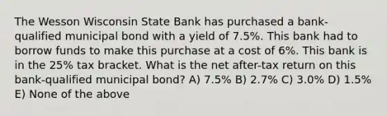 The Wesson Wisconsin State Bank has purchased a bank-qualified municipal bond with a yield of 7.5%. This bank had to borrow funds to make this purchase at a cost of 6%. This bank is in the 25% tax bracket. What is the net after-tax return on this bank-qualified municipal bond? A) 7.5% B) 2.7% C) 3.0% D) 1.5% E) None of the above