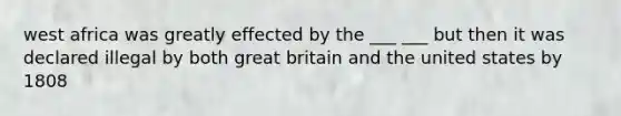 west africa was greatly effected by the ___ ___ but then it was declared illegal by both great britain and the united states by 1808