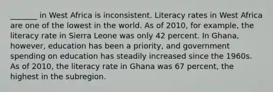 _______ in West Africa is inconsistent. Literacy rates in West Africa are one of the lowest in the world. As of 2010, for example, the literacy rate in Sierra Leone was only 42 percent. In Ghana, however, education has been a priority, and government spending on education has steadily increased since the 1960s. As of 2010, the literacy rate in Ghana was 67 percent, the highest in the subregion.