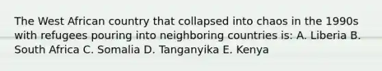 The West African country that collapsed into chaos in the 1990s with refugees pouring into neighboring countries is: A. Liberia B. South Africa C. Somalia D. Tanganyika E. Kenya