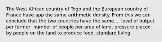 The West African country of Togo and the European country of France have app the same arithmetic density. From this we can conclude that the two countries have the same.... level of output per farmer, number of people per area of land, pressure placed by people on the land to produce food, standard living