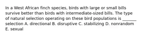 In a West African finch species, birds with large or small bills survive better than birds with intermediate-sized bills. The type of natural selection operating on these bird populations is _______ selection A. directional B. disruptive C. stabilizing D. nonrandom E. sexual