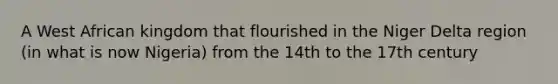 A West African kingdom that flourished in the Niger Delta region (in what is now Nigeria) from the 14th to the 17th century