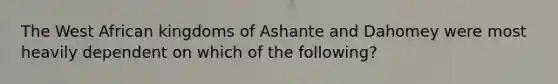 The West African kingdoms of Ashante and Dahomey were most heavily dependent on which of the following?