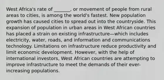 West Africa's rate of _______, or movement of people from rural areas to cities, is among the world's fastest. New population growth has caused cities to spread out into the countryside. This expansion of population in urban areas in West African countries has placed a strain on existing infrastructure—which includes electricity, water, roads, and information and communications technology. Limitations on infrastructure reduce productivity and limit economic development. However, with the help of international investors, West African countries are attempting to improve infrastructure to meet the demands of their ever-increasing populations.