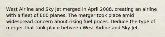 West Airline and Sky Jet merged in April 2008, creating an airline with a fleet of 800 planes. The merger took place amid widespread concern about rising fuel prices. Deduce the type of merger that took place between West Airline and Sky Jet.