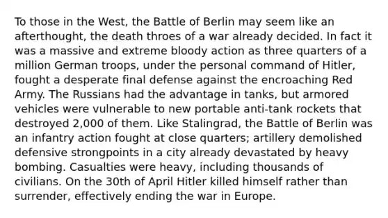 To those in the West, the Battle of Berlin may seem like an afterthought, the death throes of a war already decided. In fact it was a massive and extreme bloody action as three quarters of a million German troops, under the personal command of Hitler, fought a desperate final defense against the encroaching Red Army. The Russians had the advantage in tanks, but armored vehicles were vulnerable to new portable anti-tank rockets that destroyed 2,000 of them. Like Stalingrad, the Battle of Berlin was an infantry action fought at close quarters; artillery demolished defensive strongpoints in a city already devastated by heavy bombing. Casualties were heavy, including thousands of civilians. On the 30th of April Hitler killed himself rather than surrender, effectively ending the war in Europe.