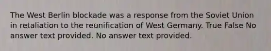 The West Berlin blockade was a response from the Soviet Union in retaliation to the reunification of West Germany. True False No answer text provided. No answer text provided.