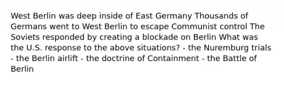 West Berlin was deep inside of East Germany Thousands of Germans went to West Berlin to escape Communist control The Soviets responded by creating a blockade on Berlin What was the U.S. response to the above situations? - the Nuremburg trials - the Berlin airlift - the doctrine of Containment - the Battle of Berlin